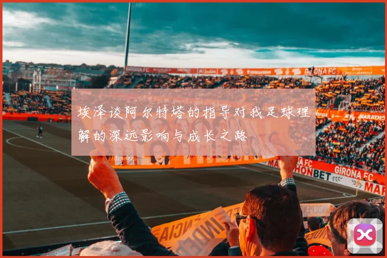 埃泽谈阿尔特塔的指导对我足球理解的深远影响与成长之路
