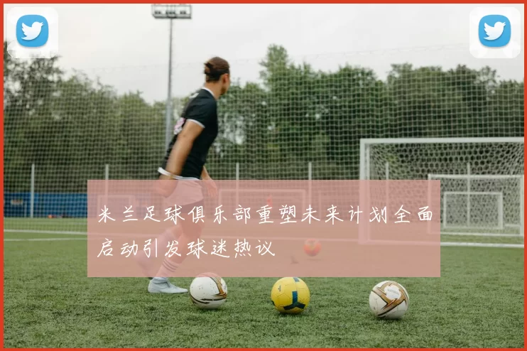 米兰足球俱乐部重塑未来计划全面启动引发球迷热议