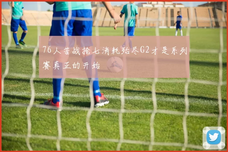 76人苦战抢七消耗殆尽G2才是系列赛真正的开始