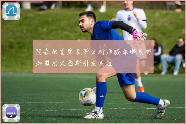 阿森纳首席表现分析师威尔逊或将加盟尤文图斯引发关注