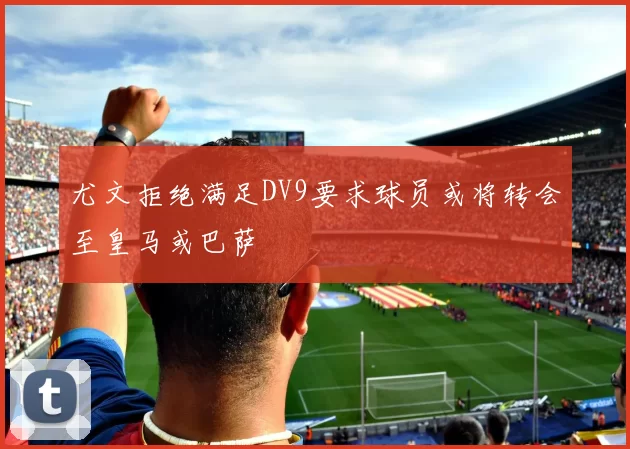 尤文拒绝满足DV9要求球员或将转会至皇马或巴萨