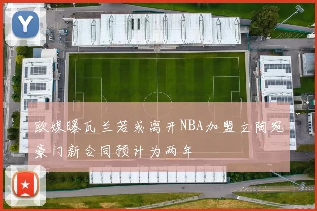 欧媒曝瓦兰若或离开NBA加盟立陶宛豪门新合同预计为两年