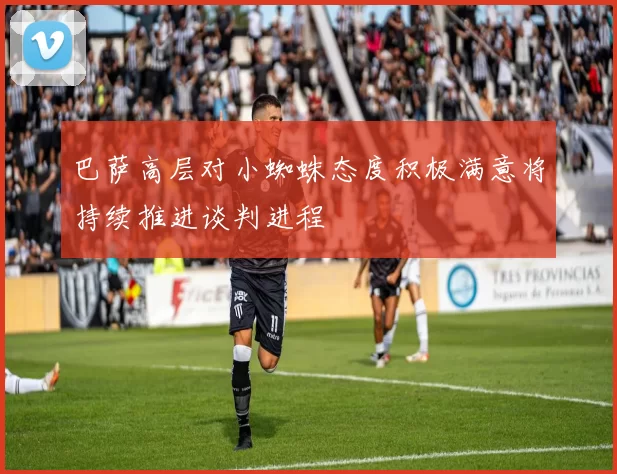 巴萨高层对小蜘蛛态度积极满意将持续推进谈判进程