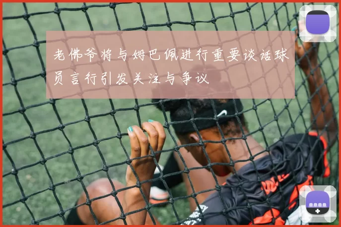老佛爷将与姆巴佩进行重要谈话球员言行引发关注与争议
