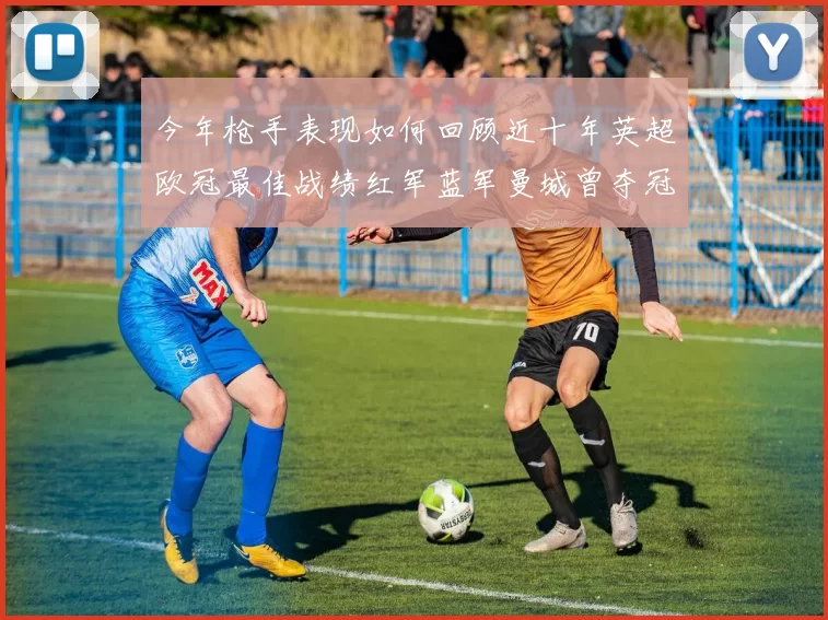 今年枪手表现如何回顾近十年英超欧冠最佳战绩红军蓝军曼城曾夺冠
