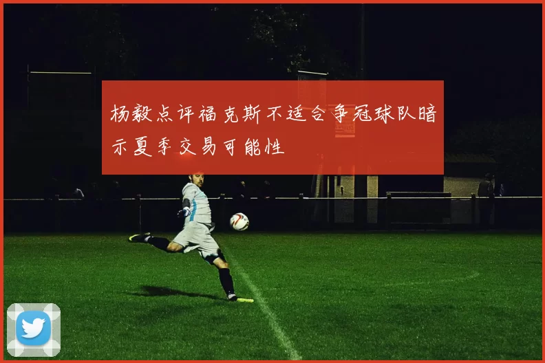杨毅点评福克斯不适合争冠球队暗示夏季交易可能性